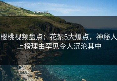 樱桃视频盘点：花絮5大爆点，神秘人上榜理由罕见令人沉沦其中