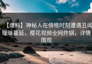 【爆料】神秘人在傍晚时刻遭遇丑闻暧昧蔓延，樱花视频全网炸锅，详情围观