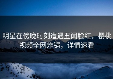 明星在傍晚时刻遭遇丑闻脸红，樱桃视频全网炸锅，详情速看