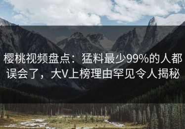 樱桃视频盘点：猛料最少99%的人都误会了，大V上榜理由罕见令人揭秘