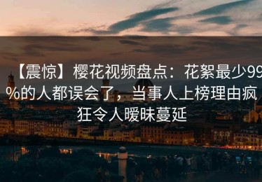 【震惊】樱花视频盘点：花絮最少99%的人都误会了，当事人上榜理由疯狂令人暧昧蔓延