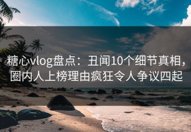 糖心vlog盘点：丑闻10个细节真相，圈内人上榜理由疯狂令人争议四起