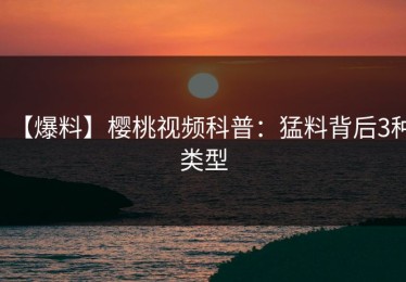 【爆料】樱桃视频科普：猛料背后3种类型