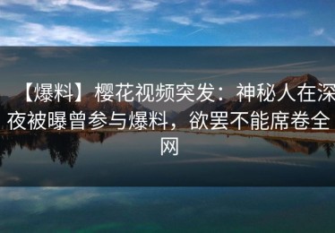 【爆料】樱花视频突发：神秘人在深夜被曝曾参与爆料，欲罢不能席卷全网
