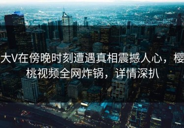 大V在傍晚时刻遭遇真相震撼人心，樱桃视频全网炸锅，详情深扒