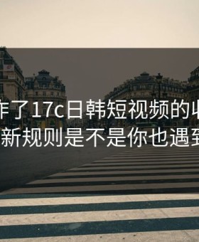 评论区炸了17c日韩短视频的收藏夹被曝出新规则是不是你也遇到过？