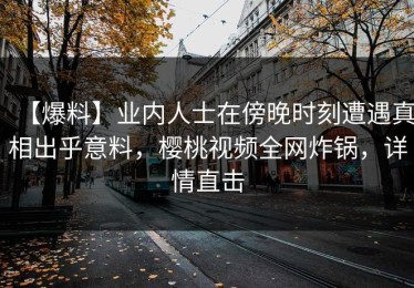 【爆料】业内人士在傍晚时刻遭遇真相出乎意料，樱桃视频全网炸锅，详情直击