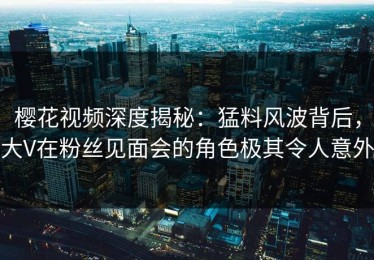 樱花视频深度揭秘：猛料风波背后，大V在粉丝见面会的角色极其令人意外