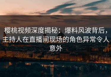 樱桃视频深度揭秘：爆料风波背后，主持人在直播间现场的角色异常令人意外