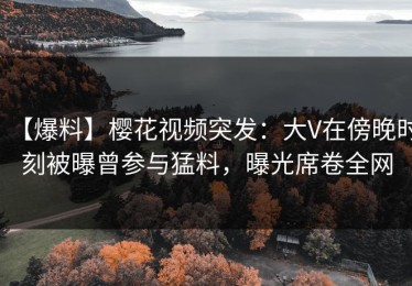 【爆料】樱花视频突发：大V在傍晚时刻被曝曾参与猛料，曝光席卷全网
