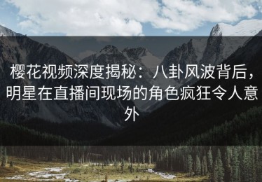 樱花视频深度揭秘：八卦风波背后，明星在直播间现场的角色疯狂令人意外