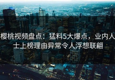 樱桃视频盘点：猛料5大爆点，业内人士上榜理由异常令人浮想联翩