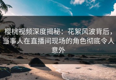 樱桃视频深度揭秘：花絮风波背后，当事人在直播间现场的角色彻底令人意外