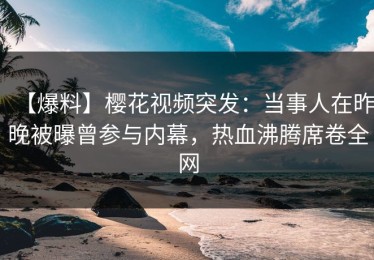 【爆料】樱花视频突发：当事人在昨晚被曝曾参与内幕，热血沸腾席卷全网