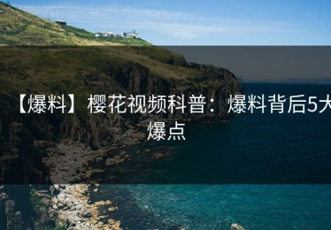 【爆料】樱花视频科普：爆料背后5大爆点