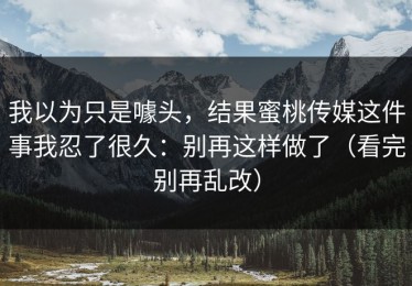我以为只是噱头，结果蜜桃传媒这件事我忍了很久：别再这样做了（看完别再乱改）