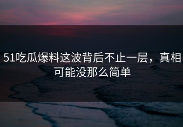 51吃瓜爆料这波背后不止一层，真相可能没那么简单