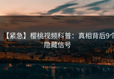 【紧急】樱桃视频科普：真相背后9个隐藏信号