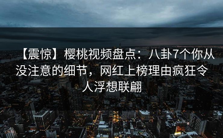 【震惊】樱桃视频盘点:八卦7个你从没注意的细节,网红上榜理由疯狂令人浮想联翩 【震惊】樱桃视频盘点:八卦7个你从没注意的细节,网红上榜理由疯狂令人浮想联翩