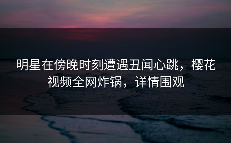 明星在傍晚时刻遭遇丑闻心跳，樱花视频全网炸锅，详情围观