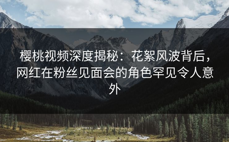 樱桃视频深度揭秘:花絮风波背后,网红在粉丝见面会的角色罕见令人意外 樱桃视频深度揭秘:花絮风波背后,网红在粉丝见面会的角色罕见令人意外
