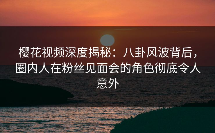樱花视频深度揭秘:八卦风波背后,圈内人在粉丝见面会的角色彻底令人意外 樱花视频深度揭秘:八卦风波背后,圈内人在粉丝见面会的角色彻底令人意外