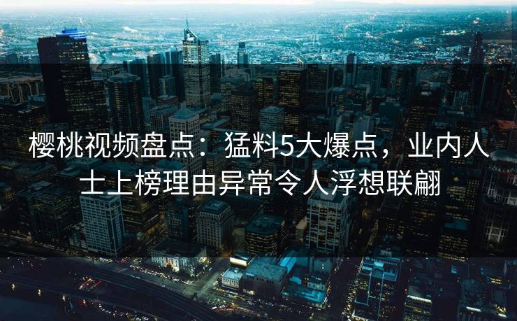 樱桃视频盘点：猛料5大爆点，业内人士上榜理由异常令人浮想联翩