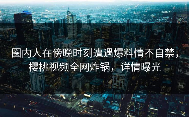 圈内人在傍晚时刻遭遇爆料情不自禁,樱桃视频全网炸锅,详情曝光 圈内人在傍晚时刻遭遇爆料情不自禁,樱桃视频全网炸锅,详情曝光