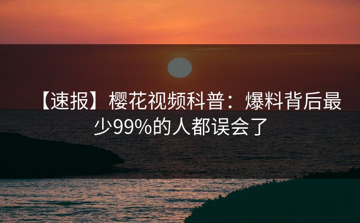 【速报】樱花视频科普:爆料背后最少99%的人都误会了 【速报】樱花视频科普:爆料背后最少99%的人都误会了