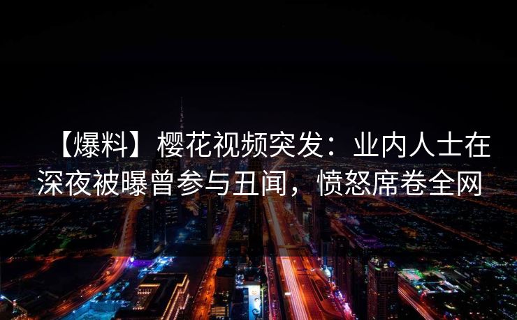 【爆料】樱花视频突发:业内人士在深夜被曝曾参与丑闻,愤怒席卷全网 【爆料】樱花视频突发:业内人士在深夜被曝曾参与丑闻,愤怒席卷全网