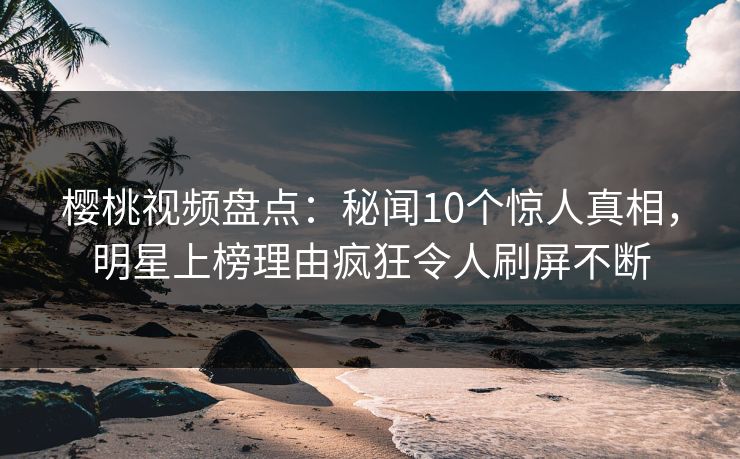 樱桃视频盘点：秘闻10个惊人真相，明星上榜理由疯狂令人刷屏不断