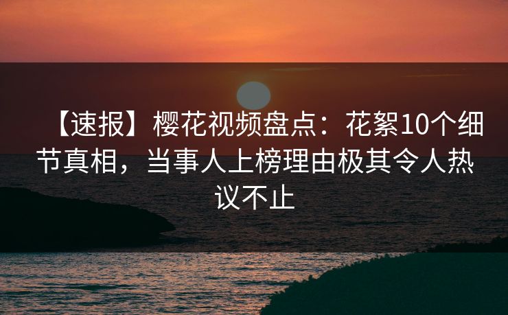 【速报】樱花视频盘点:花絮10个细节真相,当事人上榜理由极其令人热议不止 【速报】樱花视频盘点:花絮10个细节真相,当事人上榜理由极其令人热议不止