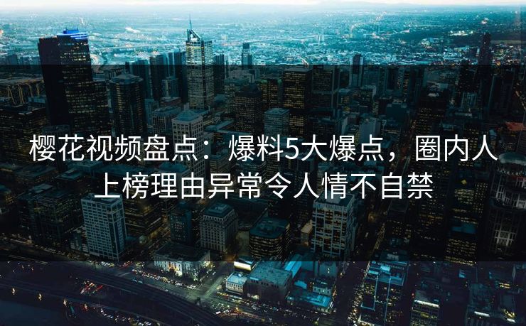 樱花视频盘点:爆料5大爆点,圈内人上榜理由异常令人情不自禁 樱花视频盘点:爆料5大爆点,圈内人上榜理由异常令人情不自禁