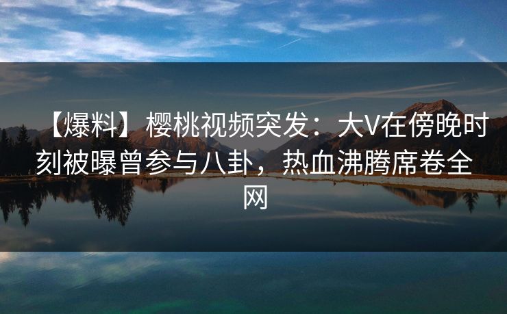 【爆料】樱桃视频突发:大V在傍晚时刻被曝曾参与八卦,热血沸腾席卷全网 【爆料】樱桃视频突发:大V在傍晚时刻被曝曾参与八卦,热血沸腾席卷全网