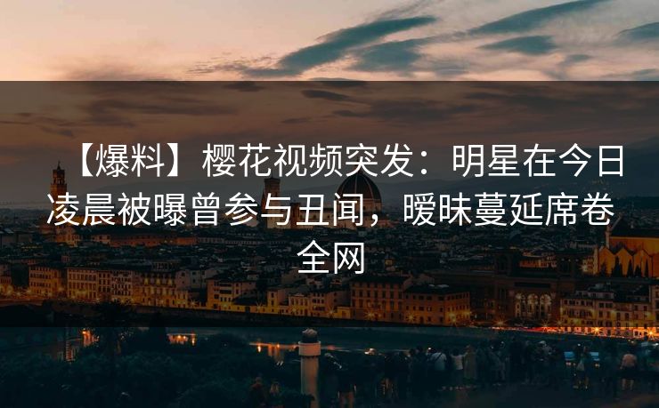 【爆料】樱花视频突发：明星在今日凌晨被曝曾参与丑闻，暧昧蔓延席卷全网