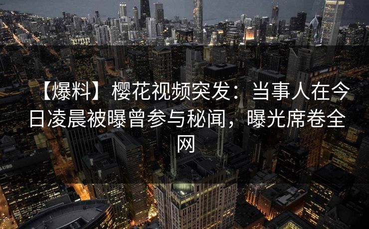 【爆料】樱花视频突发：当事人在今日凌晨被曝曾参与秘闻，曝光席卷全网