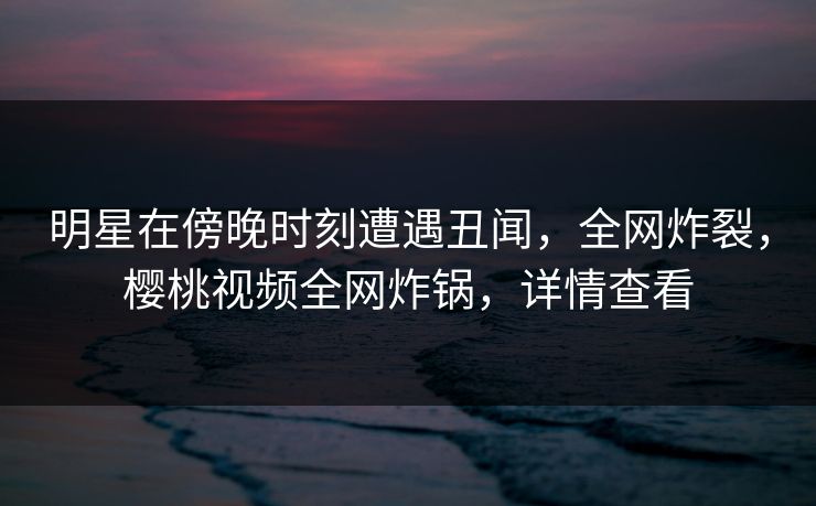 明星在傍晚时刻遭遇丑闻,全网炸裂,樱桃视频全网炸锅,详情查看 明星在傍晚时刻遭遇丑闻,全网炸裂,樱桃视频全网炸锅,详情查看