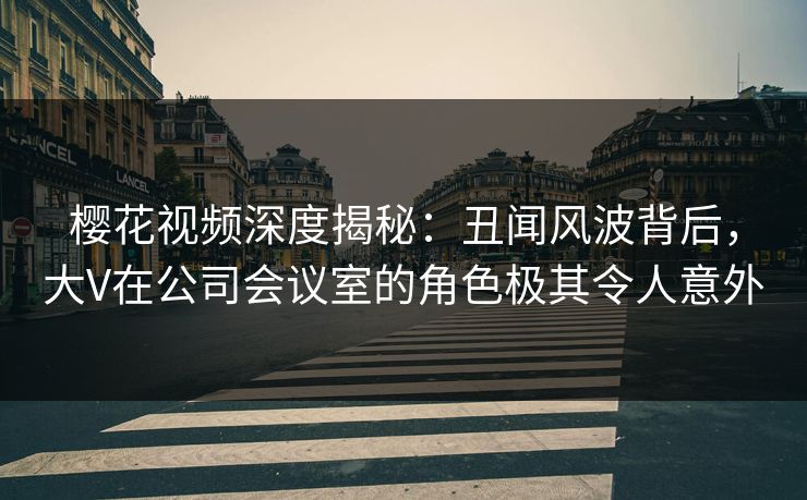 樱花视频深度揭秘：丑闻风波背后，大V在公司会议室的角色极其令人意外
