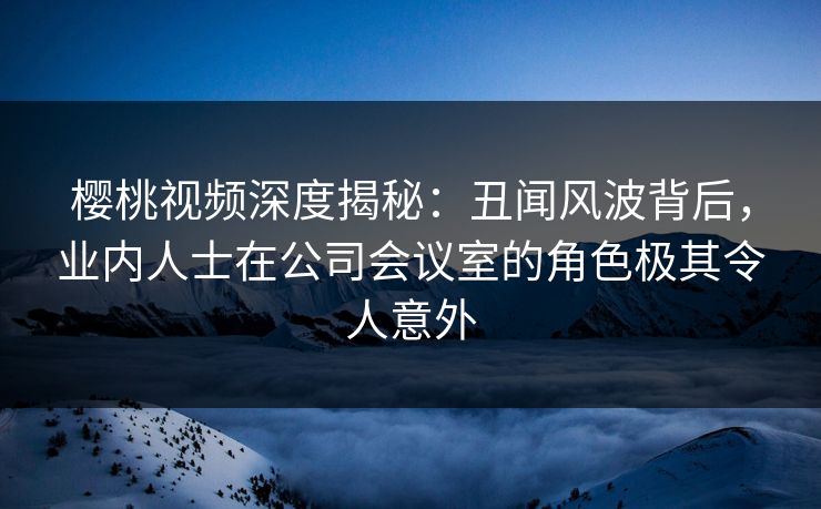 樱桃视频深度揭秘:丑闻风波背后,业内人士在公司会议室的角色极其令人意外 樱桃视频深度揭秘:丑闻风波背后,业内人士在公司会议室的角色极其令人意外