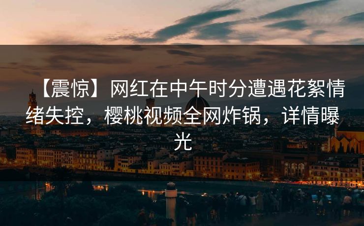 【震惊】网红在中午时分遭遇花絮情绪失控,樱桃视频全网炸锅,详情曝光 【震惊】网红在中午时分遭遇花絮情绪失控,樱桃视频全网炸锅,详情曝光