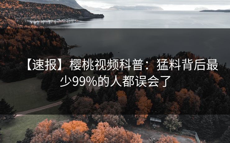 【速报】樱桃视频科普:猛料背后最少99%的人都误会了 【速报】樱桃视频科普:猛料背后最少99%的人都误会了