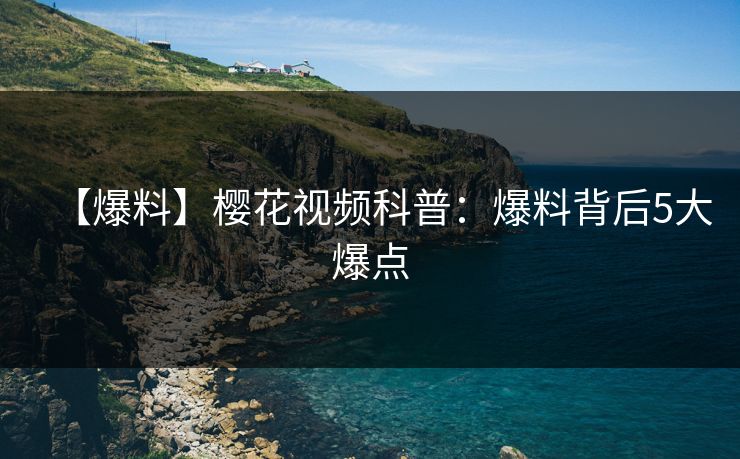 【爆料】樱花视频科普:爆料背后5大爆点 【爆料】樱花视频科普:爆料背后5大爆点