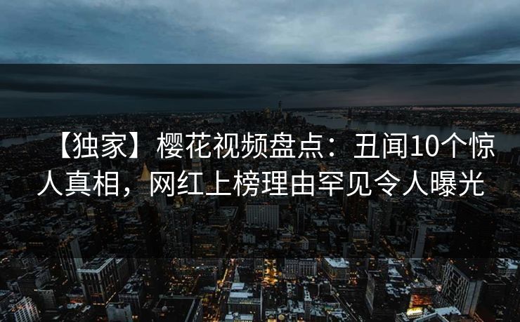 【独家】樱花视频盘点:丑闻10个惊人真相,网红上榜理由罕见令人曝光 【独家】樱花视频盘点:丑闻10个惊人真相,网红上榜理由罕见令人曝光