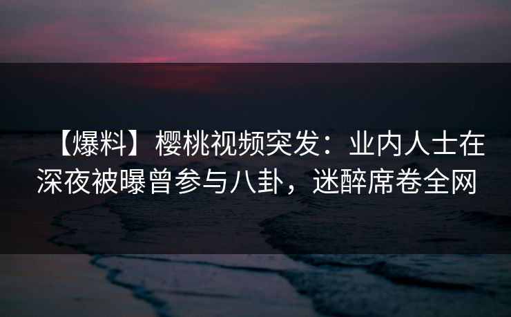 【爆料】樱桃视频突发:业内人士在深夜被曝曾参与八卦,迷醉席卷全网 【爆料】樱桃视频突发:业内人士在深夜被曝曾参与八卦,迷醉席卷全网