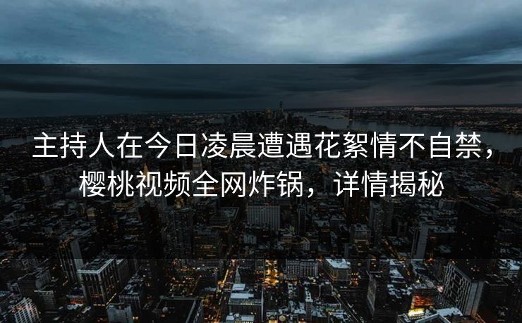 主持人在今日凌晨遭遇花絮情不自禁,樱桃视频全网炸锅,详情揭秘 主持人在今日凌晨遭遇花絮情不自禁,樱桃视频全网炸锅,详情揭秘