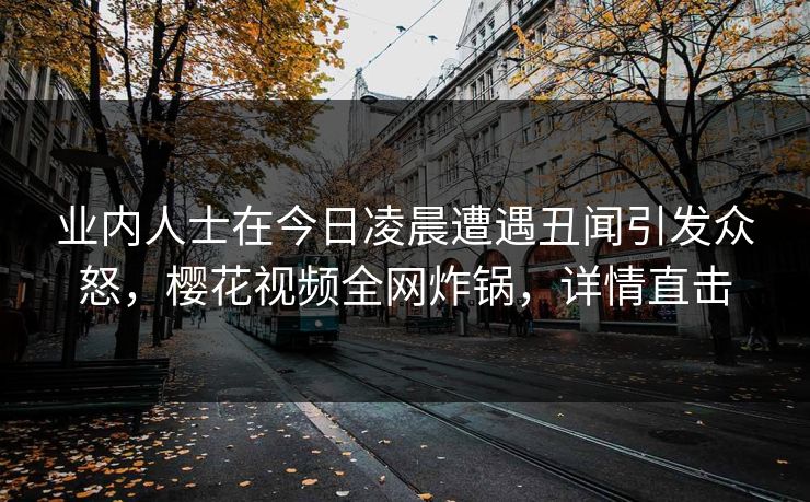 业内人士在今日凌晨遭遇丑闻引发众怒,樱花视频全网炸锅,详情直击 业内人士在今日凌晨遭遇丑闻引发众怒,樱花视频全网炸锅,详情直击
