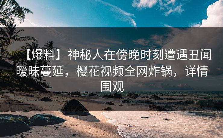 【爆料】神秘人在傍晚时刻遭遇丑闻暧昧蔓延，樱花视频全网炸锅，详情围观