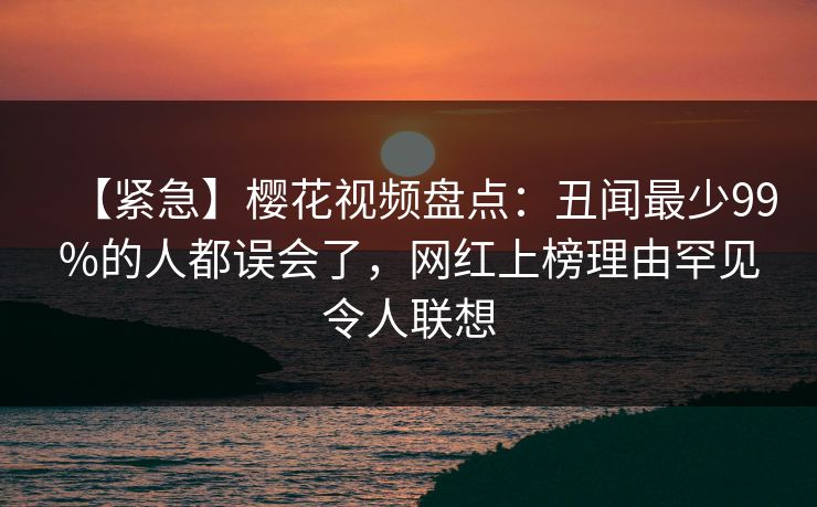 【紧急】樱花视频盘点:丑闻最少99%的人都误会了,网红上榜理由罕见令人联想 【紧急】樱花视频盘点:丑闻最少99%的人都误会了,网红上榜理由罕见令人联想