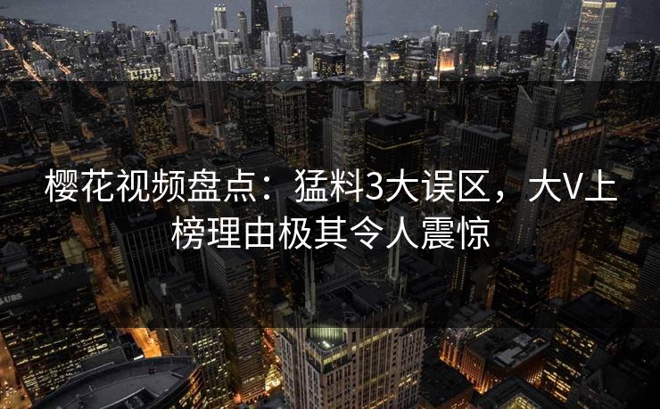 樱花视频盘点:猛料3大误区,大V上榜理由极其令人震惊 樱花视频盘点:猛料3大误区,大V上榜理由极其令人震惊