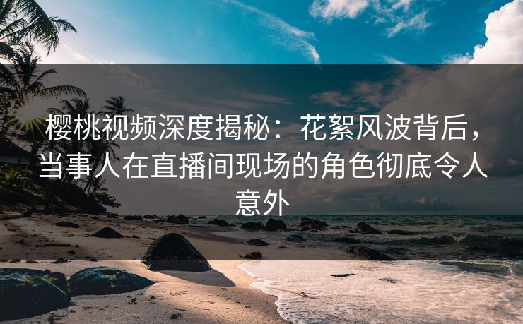 樱桃视频深度揭秘:花絮风波背后,当事人在直播间现场的角色彻底令人意外 樱桃视频深度揭秘:花絮风波背后,当事人在直播间现场的角色彻底令人意外